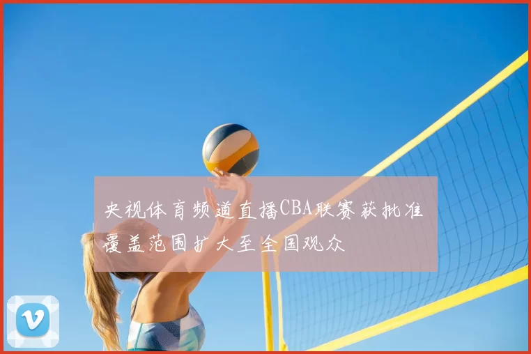央视体育频道直播CBA联赛获批准 覆盖范围扩大至全国观众