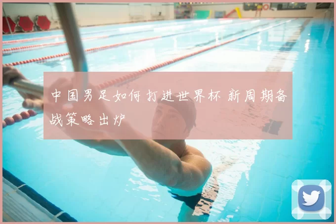 中国男足如何打进世界杯 新周期备战策略出炉