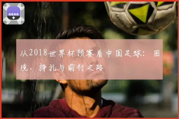 从2018世界杯预赛看中国足球:困境、挣扎与前行之路