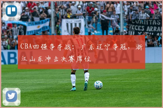 CBA四强争夺战：广东辽宁争冠，浙江山东冲击决赛席位